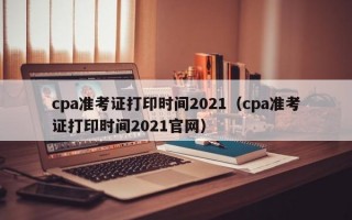 cpa准考证打印时间2021（cpa准考证打印时间2021官网）