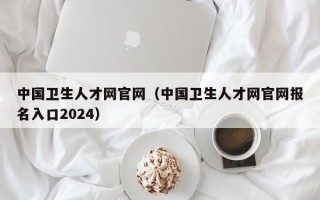 中国卫生人才网官网（中国卫生人才网官网报名入口2024）