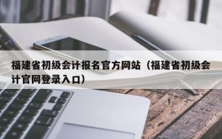 福建省初级会计报名官方网站（福建省初级会计官网登录入口）