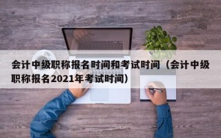 会计中级职称报名时间和考试时间（会计中级职称报名2021年考试时间）