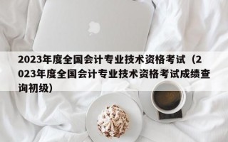 2023年度全国会计专业技术资格考试（2023年度全国会计专业技术资格考试成绩查询初级）