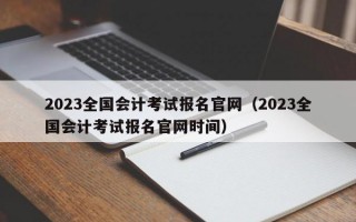 2023全国会计考试报名官网（2023全国会计考试报名官网时间）