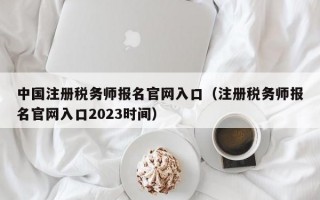 中国注册税务师报名官网入口（注册税务师报名官网入口2023时间）