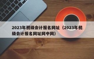 2023年初级会计报名网址（2023年初级会计报名网址网中网）