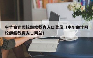 中华会计网校继续教育入口登录（中华会计网校继续教育入口网站）