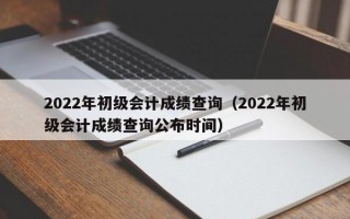 2022年初级会计成绩查询（2022年初级会计成绩查询公布时间）