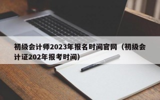 初级会计师2023年报名时间官网（初级会计证202年报考时间）