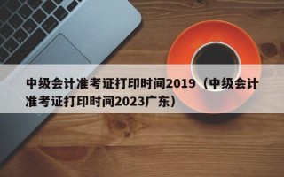 中级会计准考证打印时间2019（中级会计准考证打印时间2023广东）