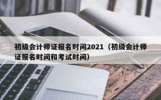 初级会计师证报名时间2021（初级会计师证报名时间和考试时间）