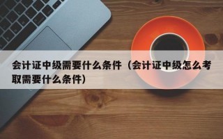 会计证中级需要什么条件（会计证中级怎么考取需要什么条件）