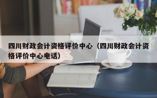 四川财政会计资格评价中心（四川财政会计资格评价中心电话）