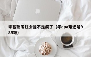 零基础考注会是不是疯了（考cpa难还是985难）