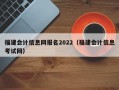 福建会计信息网报名2022（福建会计信息考试网）