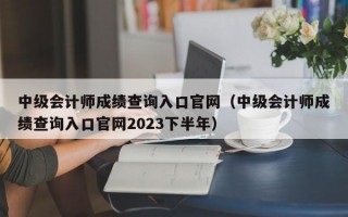 中级会计师成绩查询入口官网（中级会计师成绩查询入口官网2023下半年）