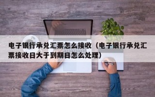 电子银行承兑汇票怎么接收（电子银行承兑汇票接收日大于到期日怎么处理）