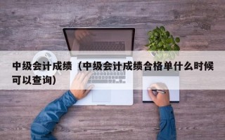 中级会计成绩（中级会计成绩合格单什么时候可以查询）