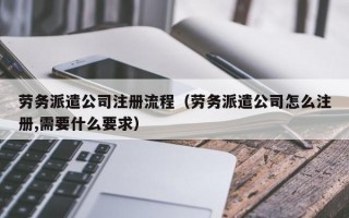 劳务派遣公司注册流程（劳务派遣公司怎么注册,需要什么要求）