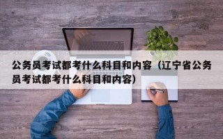 公务员考试都考什么科目和内容（辽宁省公务员考试都考什么科目和内容）