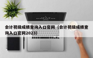 会计初级成绩查询入口官网（会计初级成绩查询入口官网2023）