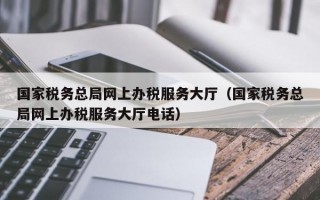 国家税务总局网上办税服务大厅（国家税务总局网上办税服务大厅电话）