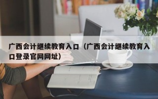 广西会计继续教育入口（广西会计继续教育入口登录官网网址）