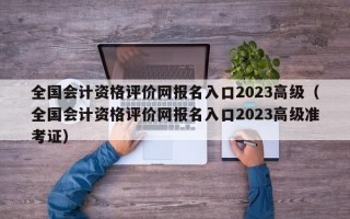 全国会计资格评价网报名入口2023高级（全国会计资格评价网报名入口2023高级准考证）