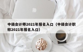 中级会计师2021年报名入口（中级会计职称2021年报名入口）