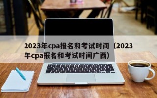 2023年cpa报名和考试时间（2023年cpa报名和考试时间广西）