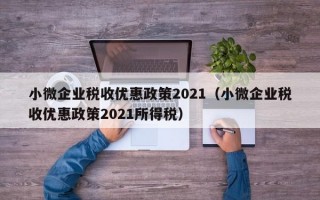 小微企业税收优惠政策2021（小微企业税收优惠政策2021所得税）