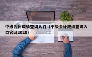 中级会计成绩查询入口（中级会计成绩查询入口官网2020）