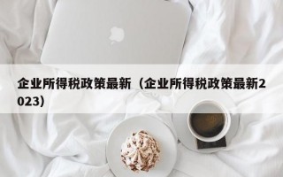 企业所得税政策最新（企业所得税政策最新2023）