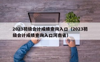 2023初级会计成绩查询入口（2023初级会计成绩查询入口河南省）