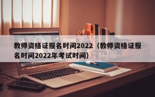 教师资格证报名时间2022（教师资格证报名时间2022年考试时间）