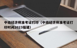 中级经济师准考证打印（中级经济师准考证打印时间2023福建）