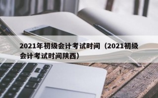 2021年初级会计考试时间（2021初级会计考试时间陕西）