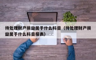 待处理财产损益属于什么科目（待处理财产损益属于什么科目报表）