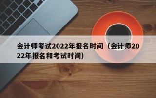 会计师考试2022年报名时间（会计师2022年报名和考试时间）