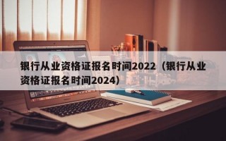 银行从业资格证报名时间2022（银行从业资格证报名时间2024）