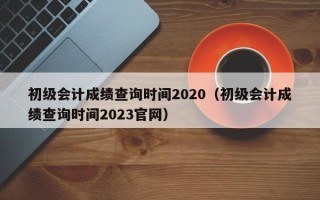 初级会计成绩查询时间2020（初级会计成绩查询时间2023官网）