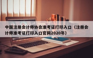 中国注册会计师协会准考证打印入口（注册会计师准考证打印入口官网2020年）