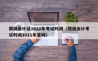 初级会计证2022年考试时间（初级会计考试时间2021年官网）