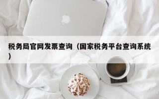 税务局官网发票查询（国家税务平台查询系统）