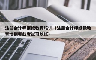 注册会计师继续教育培训（注册会计师继续教育培训哪些考试可以抵）