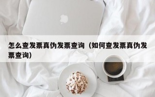 怎么查发票真伪发票查询（如何查发票真伪发票查询）