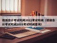 初级会计考试时间2022考试时间（初级会计考试时间2022考试时间查询）