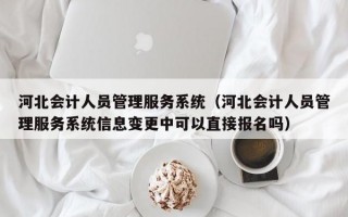 河北会计人员管理服务系统（河北会计人员管理服务系统信息变更中可以直接报名吗）