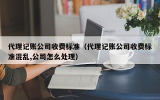 代理记账公司收费标准（代理记账公司收费标准混乱,公司怎么处理）