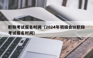 职称考试报名时间（2024年初级会计职称考试报名时间）