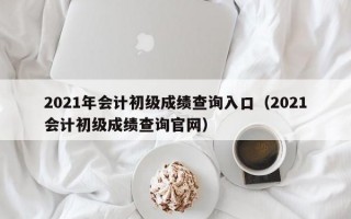 2021年会计初级成绩查询入口（2021会计初级成绩查询官网）