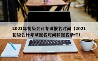 2021年初级会计考试报名时间（2021初级会计考试报名时间和报名条件）